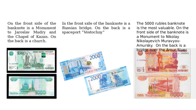 On the front side of the banknote is a Monument to Jaroslav Mudry and the Chapel of Kazan. On the back is a church. The 5000 rubles banknote is the most valuable. On the front side of the banknote is a Monument to Nikolay Nikolayevich Muravyov-Amursky. On the back is a bridge over the Amur River. In the front side of the banknote is a Russian bridge. On the back is a spaceport “Vostochny” 