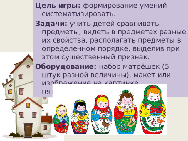 Цель игры: формирование умений систематизировать. Задачи: учить детей сравнивать предметы, видеть в предметах разные их свойства, располагать предметы в определенном порядке, выделив при этом существенный признак. Оборудование: набор матрёшек (5 штук разной величины), макет или изображение на картинке пятиэтажного дома. 