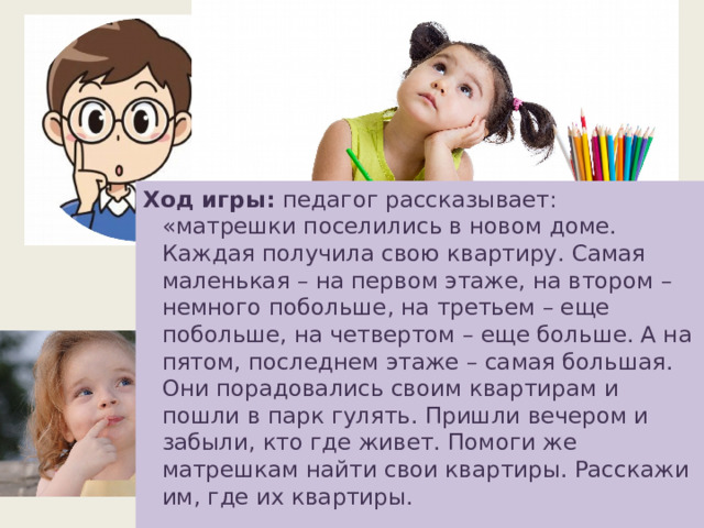 Ход игры: педагог рассказывает: «матрешки поселились в новом доме. Каждая получила свою квартиру. Самая маленькая – на первом этаже, на втором – немного побольше, на третьем – еще побольше, на четвертом – еще больше. А на пятом, последнем этаже – самая большая. Они порадовались своим квартирам и пошли в парк гулять. Пришли вечером и забыли, кто где живет. Помоги же матрешкам найти свои квартиры. Расскажи им, где их квартиры.   