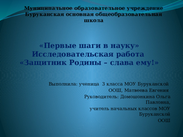 Муниципальное образовательное учреждение  Буруканская основная общеобразовательная школа «Первые шаги в науку»  Исследовательская работа  «Защитник Родины – слава ему!» Выполнила: ученица 3 класса МОУ Буруканской  ООШ, Матвеева Евгения  Руководитель: Домошонкина Ольга Павловна,  учитель начальных классов МОУ Буруканской  ООШ с. Бурукан – 2023 г 