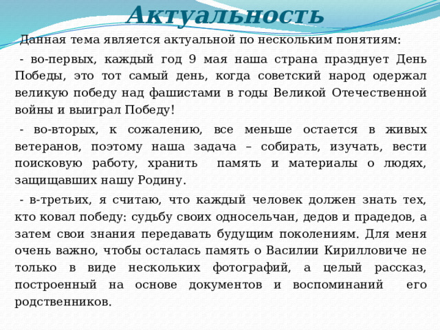 Актуальность Данная тема является актуальной по нескольким понятиям: - во-первых, каждый год 9 мая наша страна празднует День Победы, это тот самый день, когда советский народ одержал великую победу над фашистами в годы Великой Отечественной войны и выиграл Победу! - во-вторых, к сожалению, все меньше остается в живых ветеранов, поэтому наша задача – собирать, изучать, вести поисковую работу, хранить память и материалы о людях, защищавших нашу Родину. - в-третьих, я считаю, что каждый человек должен знать тех, кто ковал победу: судьбу своих односельчан, дедов и прадедов, а затем свои знания передавать будущим поколениям. Для меня очень важно, чтобы осталась память о Василии Кирилловиче не только в виде нескольких фотографий, а целый рассказ, построенный на основе документов и воспоминаний его родственников. 
