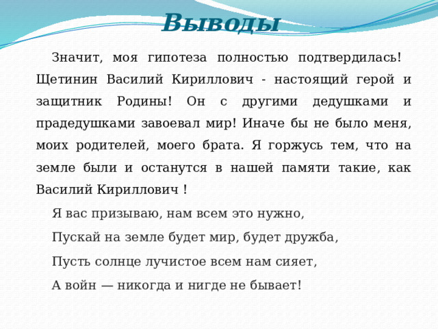 Выводы Значит, моя гипотеза полностью подтвердилась! Щетинин Василий Кириллович - настоящий герой и защитник Родины! Он с другими дедушками и прадедушками завоевал мир! Иначе бы не было меня, моих родителей, моего брата. Я горжусь тем, что на земле были и останутся в нашей памяти такие, как Василий Кириллович ! Я вас призываю, нам всем это нужно, Пускай на земле будет мир, будет дружба, Пусть солнце лучистое всем нам сияет, А войн — никогда и нигде не бывает! 