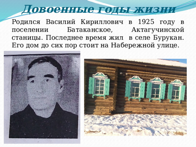 Довоенные годы жизни Родился Василий Кириллович в 1925 году в поселении Батаканское, Актагучинской станицы. Последнее время жил в селе Бурукан. Его дом до сих пор стоит на Набережной улице. 