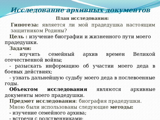 Исследование архивных документов План исследования: Гипотеза:  является ли мой прадедушка настоящим защитником Родины? Цель :  изучение биографии и жизненного пути моего прадедушки. Задачи: - изучить семейный архив времен Великой отечественной войны; - разыскать информацию об участии моего деда в боевых действиях; - узнать дальнейшую судьбу моего деда в послевоенные годы. Объектом исследования являются архивные документы моего прадедушки. Предмет исследования : биография прадедушки. Мною были использованы следующие методы: - изучение семейного архива; - встречи с родственниками; - анкетирование в классе; - обобщение полученных результатов. 