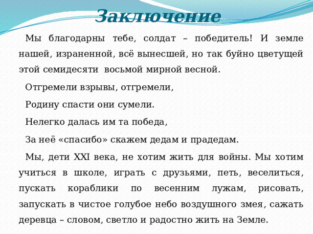 Заключение Мы благодарны тебе, солдат – победитель! И земле нашей, израненной, всё вынесшей, но так буйно цветущей этой семидесяти восьмой мирной весной. Отгремели взрывы, отгремели, Родину спасти они сумели. Нелегко далась им та победа, За неё «спасибо» скажем дедам и прадедам. Мы, дети XXI века, не хотим жить для войны. Мы хотим учиться в школе, играть с друзьями, петь, веселиться, пускать кораблики по весенним лужам, рисовать, запускать в чистое голубое небо воздушного змея, сажать деревца – словом, светло и радостно жить на Земле. 