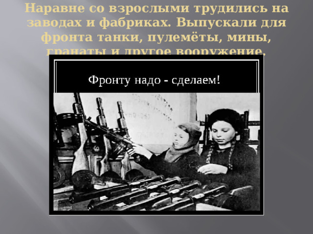 Наравне со взрослыми трудились на заводах и фабриках. Выпускали для фронта танки, пулемёты, мины, гранаты и другое вооружение. 