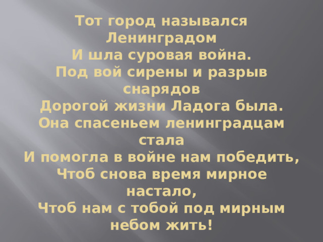 Тот город назывался Ленинградом  И шла суровая война.  Под вой сирены и разрыв снарядов  Дорогой жизни Ладога была.  Она спасеньем ленинградцам стала  И помогла в войне нам победить,  Чтоб снова время мирное настало,  Чтоб нам с тобой под мирным небом жить! 
