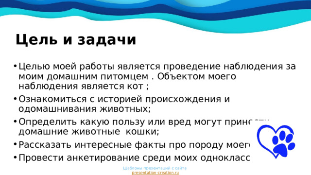 Цель и задачи Целью моей работы является проведение наблюдения за моим домашним питомцем . Объектом моего наблюдения является кот ; Ознакомиться с историей происхождения и одомашнивания животных; Определить какую пользу или вред могут принести домашние животные кошки; Рассказать интересные факты про породу моего кота ; Провести анкетирование среди моих одноклассников . Шаблоны презентаций с сайта  presentation-creation.ru 