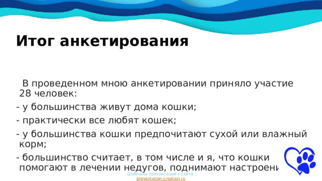 Итог анкетирования  В проведенном мною анкетировании приняло участие 28 человек:  - у большинства живут дома кошки;  - практически все любят кошек;  - у большинства кошки предпочитают сухой или влажный корм;  - большинство считает, в том числе и я, что кошки помогают в лечении недугов, поднимают настроение. Шаблоны презентаций с сайта  presentation-creation.ru 