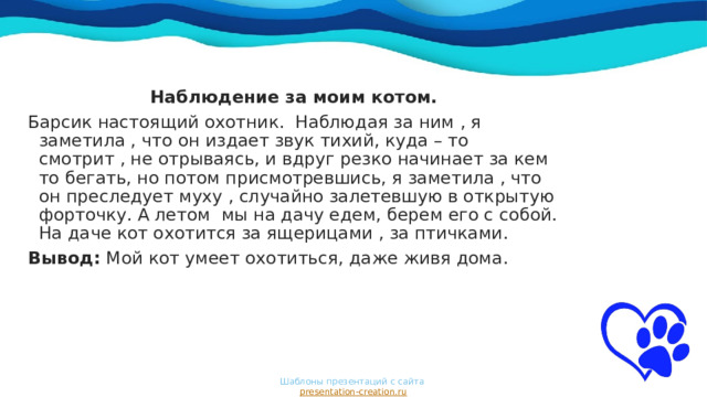 Наблюдение за моим котом. Барсик настоящий охотник. Наблюдая за ним , я заметила , что он издает звук тихий, куда – то смотрит , не отрываясь, и вдруг резко начинает за кем то бегать, но потом присмотревшись, я заметила , что он преследует муху , случайно залетевшую в открытую форточку. А летом мы на дачу едем, берем его с собой. На даче кот охотится за ящерицами , за птичками. Вывод: Мой кот умеет охотиться, даже живя дома. Шаблоны презентаций с сайта  presentation-creation.ru 