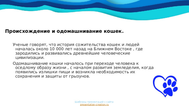 Происхождение и одомашнивание кошек.    Ученые говорят, что история сожительства кошек и людей началась около 10 000 лет назад на Ближнем Востоке , где зародились и развивались древнейшие человеческие цивилизации. Одомашнивание кошки началось при переходе человека к оседлому образу жизни , с началом развития земледелия, когда появились излишки пищи и возникла необходимость их сохранения и защиты от грызунов. Шаблоны презентаций с сайта  presentation-creation.ru 