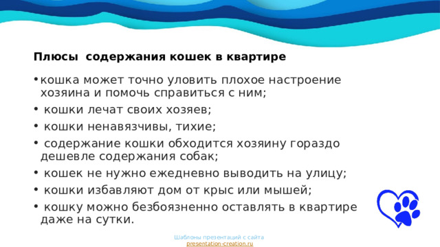 Плюсы содержания кошек в квартире    кошка может точно уловить плохое настроение хозяина и помочь справиться с ним;  кошки лечат своих хозяев;  кошки ненавязчивы, тихие;  содержание кошки обходится хозяину гораздо дешевле содержания собак;  кошек не нужно ежедневно выводить на улицу;  кошки избавляют дом от крыс или мышей;  кошку можно безбоязненно оставлять в квартире даже на сутки. Шаблоны презентаций с сайта  presentation-creation.ru 