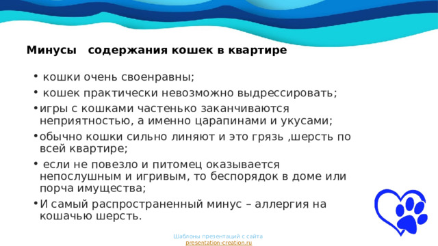 Минусы содержания кошек в квартире     кошки очень своенравны;  кошек практически невозможно выдрессировать; игры с кошками частенько заканчиваются неприятностью, а именно царапинами и укусами; обычно кошки сильно линяют и это грязь ,шерсть по всей квартире;  если не повезло и питомец оказывается непослушным и игривым, то беспорядок в доме или порча имущества; И самый распространенный минус – аллергия на кошачью шерсть. Шаблоны презентаций с сайта  presentation-creation.ru 