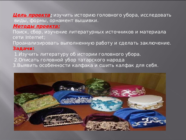 Цель проекта :  изучить историю головного убора, исследовать виды, формы, орнамент вышивки. Методы проекта: Поиск, сбор, изучение литературных источников и материала сети Internet ; Проанализировать выполненную работу и сделать заключение. Задачи:   1.Изучить литературу об истории головного убора.  2.Описать головной убор татарского народа 3.Выявить особенности калфака и сшить калфак для себя. 