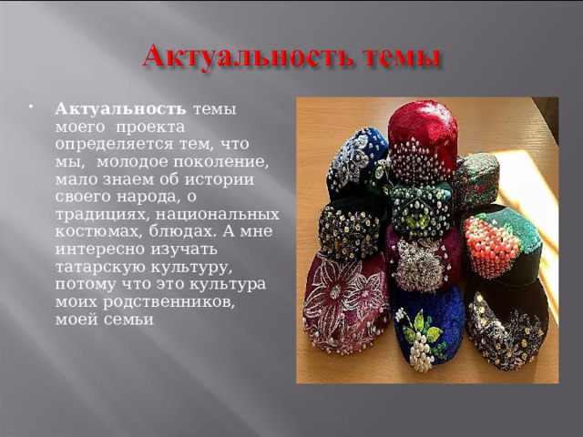 Актуальность темы моего проекта определяется тем, что мы, молодое поколение, мало знаем об истории своего народа, о традициях, национальных костюмах, блюдах. А мне интересно изучать татарскую культуру, потому что это культура моих родственников, моей семьи 