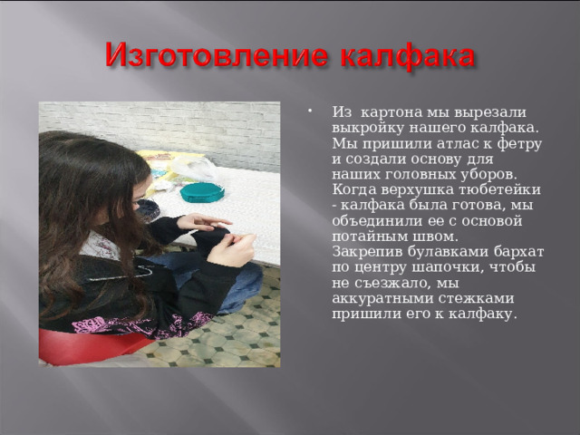 Из картона мы вырезали выкройку нашего калфака.  Мы пришили атлас к фетру и создали основу для наших головных уборов.  Когда верхушка тюбетейки - калфака была готова, мы объединили ее с основой потайным швом.   Закрепив булавками бархат по центру шапочки, чтобы не съезжало, мы аккуратными стежками пришили его к калфаку. 