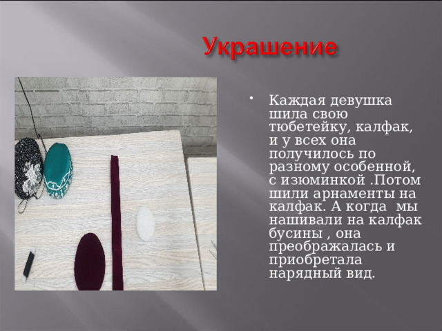 Каждая девушка шила свою тюбетейку, калфак, и у всех она получилось по разному особенной, с изюминкой .Потом шили арнаменты на калфак. А когда мы нашивали на калфак бусины , она преображалась и приобретала нарядный вид. 
