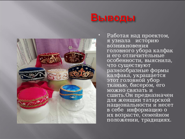Работая над проектом, я узнала историю возникновения головного убора калфак и его отличительные особенности, выяснила, что существуют разнообразные формы калфака, украшается этот головной убор тканью, бисером, его можно связать и сшить.Он предназначен для женщин татарской национальности и несет в себе информацию о их возрасте, семейном положении, традициях. 