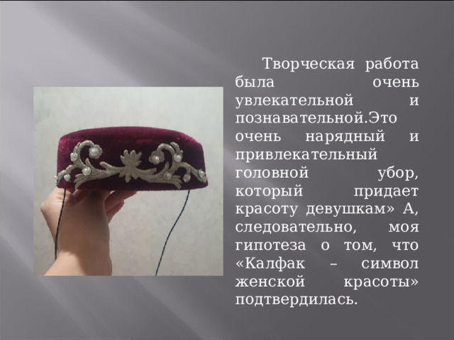   Творческая работа была очень увлекательной и познавательной.Это очень нарядный и привлекательный головной убор, который придает красоту девушкам» А, следовательно, моя гипотеза о том, что «Калфак – символ женской красоты» подтвердилась. 