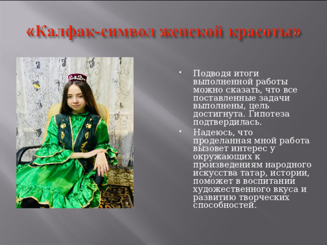 Подводя итоги выполненной работы можно сказать, что все поставленные задачи выполнены, цель достигнута. Гипотеза подтвердилась. Надеюсь, что проделанная мной работа вызовет интерес у окружающих к произведениям народного искусства татар, истории, поможет в воспитании художественного вкуса и развитию творческих способностей. 