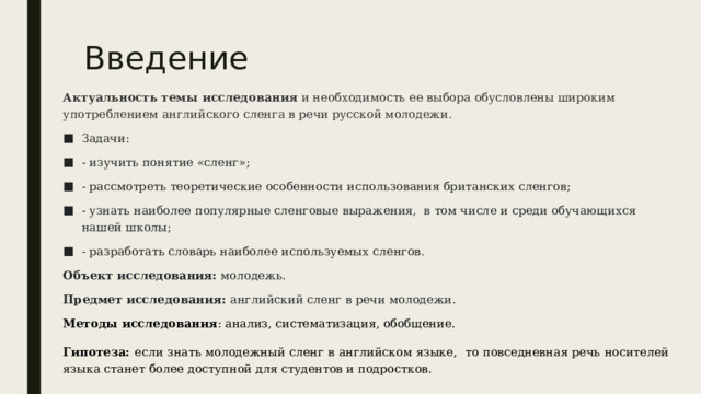 Введение Актуальность темы исследования  и необходимость ее выбора обусловлены широким употреблением английского сленга в речи русской молодежи. Задачи: - изучить понятие «сленг»; - рассмотреть теоретические особенности использования британских сленгов; - узнать наиболее популярные сленговые выражения, в том числе и среди обучающихся нашей школы; - разработать словарь наиболее используемых сленгов. Объект исследования:  молодежь. Предмет исследования:  английский сленг в речи молодежи. Методы исследования : анализ, систематизация, обобщение. Гипотеза: если знать молодежный сленг в английском языке, то повседневная речь носителей языка станет более доступной для студентов и подростков. 