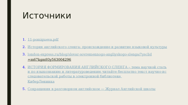 Источники 11-pomigueva.pdf История английского сленга: происхождение и развитие языковой культуры london-express.ru/blog/ slovar-sovremennogo-angliyskogo-slenga /? ysclid =m67kgm93y563004296  ИСТОРИЯ ФОРМИРОВАНИЯ АНГЛИЙСКОГО СЛЕНГА – тема научной статьи по языкознанию и литературоведению читайте бесплатно текст научно-исследовательской работы в электронной библиотеке КиберЛенинка Сокращения в разговорном английском — Журнал Английской школы 
