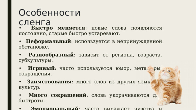 Особенности сленга • Быстро меняется : новые слова появляются постоянно, старые быстро устаревают. • Неформальный : используется в непринужденной обстановке. • Разнообразный : зависит от региона, возраста, субкультуры. • Игривый : часто используется юмор, метафоры, сокращения. • Заимствования : много слов из других языков и культур. • Много сокращений : слова укорачиваются для быстроты. • Эмоциональный : часто выражает чувства и отношение. • Не для всех : может быть непонятен тем, кто не в 