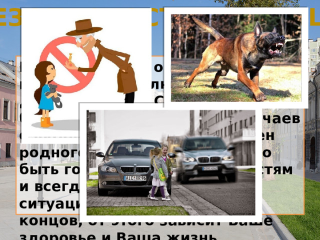 Безопасность на улице Каждого из нас опасность может подстерегать в любом месте, даже на улице. Собственно, большинство несчастных случаев с людьми происходит вне стен родного дома. Поэтому нужно быть готовым к неожиданностям и всегда относиться к любой ситуации серьёзно. В конце концов, от этого зависит Ваше здоровье и Ваша жизнь. 