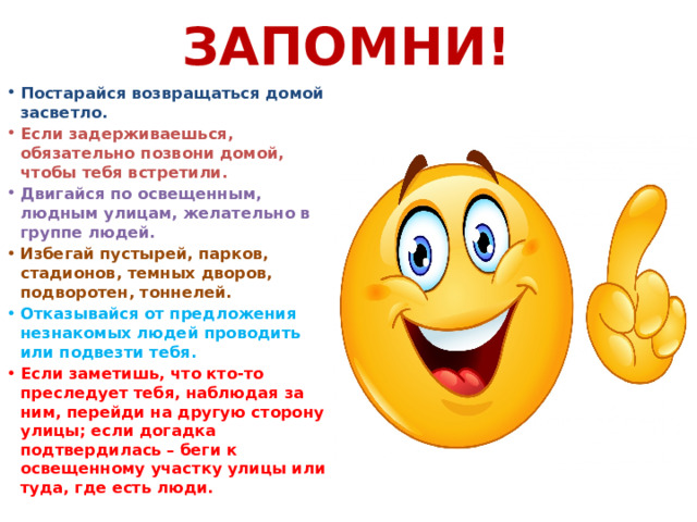 Запомни! Постарайся возвращаться домой засветло. Если задерживаешься, обязательно позвони домой, чтобы тебя встретили. Двигайся по освещенным, людным улицам, желательно в группе людей. Избегай пустырей, парков, стадионов, темных дворов, подворотен, тоннелей. Отказывайся от предложения незнакомых людей проводить или подвезти тебя. Если заметишь, что кто-то преследует тебя, наблюдая за ним, перейди на другую сторону улицы; если догадка подтвердилась – беги к освещенному участку улицы или туда, где есть люди. 