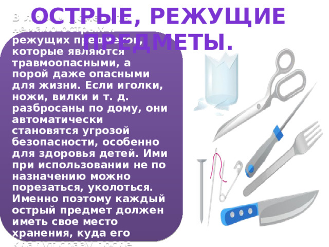 Острые, режущие предметы. В любом доме есть немало острых и режущих предметов, которые являются травмоопасными, а порой даже опасными для жизни. Если иголки, ножи, вилки и т. д. разбросаны по дому, они автоматически становятся угрозой безопасности, особенно для здоровья детей. Ими при использовании не по назначению можно порезаться, уколоться. Именно поэтому каждый острый предмет должен иметь свое место хранения, куда его кладут сразу после использования. 