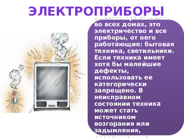 Электроприборы Еще один источник опасности, который имеется практически во всех домах, это электричество и все приборы, от него работающие: бытовая техника, светильники. Если техника имеет хотя бы малейшие дефекты, использовать ее категорически запрещено. В неисправном состоянии техника может стать источником возгорания или задымления, поврежденные провода поражают током. 