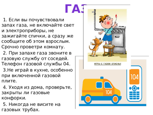 ГАЗ  1. Если вы почувствовали запах газа, не включайте свет и электроприборы, не зажигайте спички, а сразу же сообщите об этом взрослым. Срочно проветри комнату.  2. При запахе газа звоните в газовую службу от соседей. Телефон газовой службы 04.  3.Не играй в кухне, особенно при включенной газовой плите.  4. Уходя из дома, проверьте, закрыты ли газовые конфорки.  5. Никогда не висите на газовых трубах. 