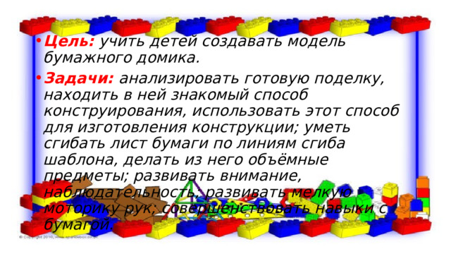 Цель:  учить детей создавать модель бумажного домика. Задачи: анализировать готовую поделку, находить в ней знакомый способ конструирования, использовать этот способ для изготовления конструкции; уметь сгибать лист бумаги по линиям сгиба шаблона, делать из него объёмные предметы; развивать внимание, наблюдательность; развивать мелкую моторику рук; совершенствовать навыки с бумагой.   