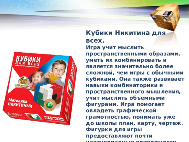 Кубики Никитина для всех. Игра учит мыслить пространственными образами, уметь их комбинировать и является значительно более сложной, чем игры с обычными кубиками. Она также развивает навыки комбинаторики и пространственного мышления, учит мыслить объемными фигурами. Игра помогает овладеть графической грамотностью, понимать уже до школы план, карту, чертеж. Фигурки для игры предоставляют почти неисчерпаемые возможности разнообразных сочетаний и позволяют составлять огромное количество различных моделей или разных вариантов одной и той же модели. В каком порядке рекомендуется преподносить дошкольникам кубики Никитина 