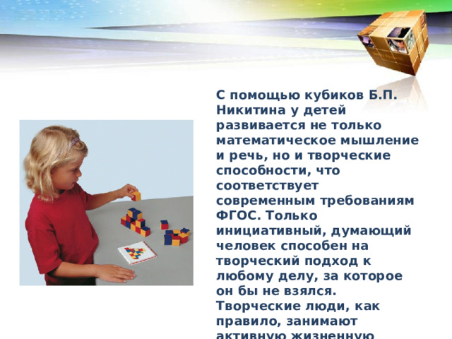 С помощью кубиков Б.П. Никитина у детей развивается не только математическое мышление и речь, но и творческие способности, что соответствует современным требованиям ФГОС. Только инициативный, думающий человек способен на творческий подход к любому делу, за которое он бы не взялся. Творческие люди, как правило, занимают активную жизненную позицию, что необходимо для развития общества и государства. 