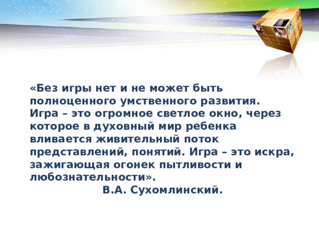 «Без игры нет и не может быть полноценного умственного развития. Игра – это огромное светлое окно, через которое в духовный мир ребенка вливается живительный поток представлений, понятий. Игра – это искра, зажигающая огонек пытливости и любознательности». В.А. Сухомлинский. 