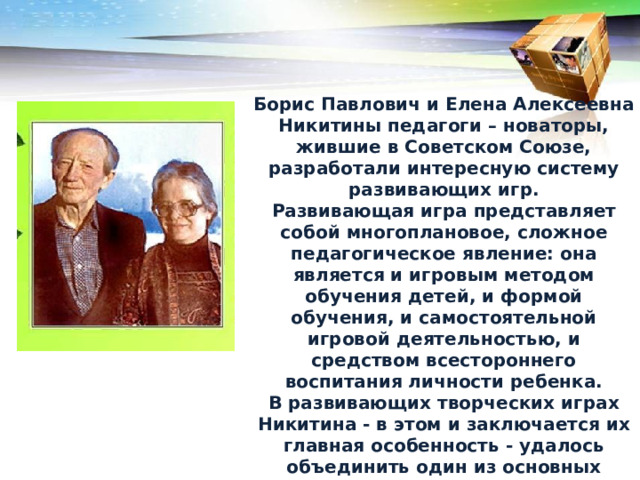 Борис Павлович и Елена Алексеевна Никитины педагоги – новаторы, жившие в Советском Союзе, разработали интересную систему развивающих игр. Развивающая игра представляет собой многоплановое, сложное педагогическое явление: она является и игровым методом обучения детей, и формой обучения, и самостоятельной игровой деятельностью, и средством всестороннего воспитания личности ребенка. В развивающих творческих играх Никитина - в этом и заключается их главная особенность - удалось объединить один из основных принципов обучения 