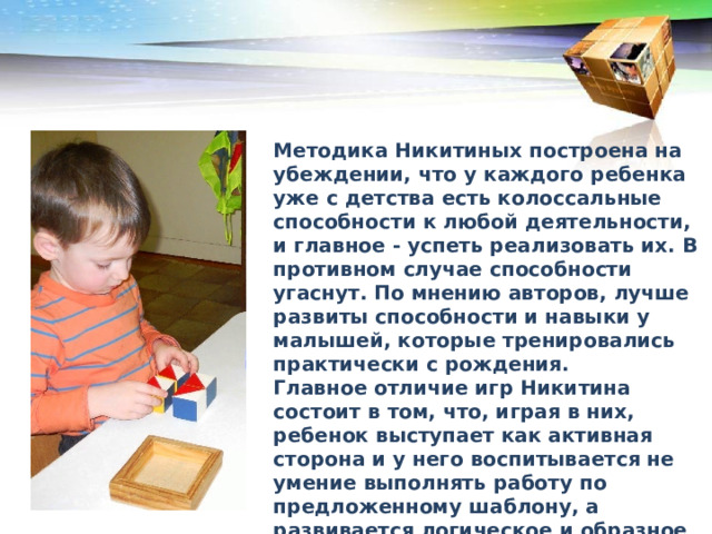 Методика Никитиных построена на убеждении, что у каждого ребенка уже с детства есть колоссальные способности к любой деятельности, и главное - успеть реализовать их. В противном случае способности угаснут. По мнению авторов, лучше развиты способности и навыки у малышей, которые тренировались практически с рождения. Главное отличие игр Никитина состоит в том, что, играя в них, ребенок выступает как активная сторона и у него воспитывается не умение выполнять работу по предложенному шаблону, а развивается логическое и образное мышление, творчество, умение распознать и построить образ, способность к самостоятельности.  
