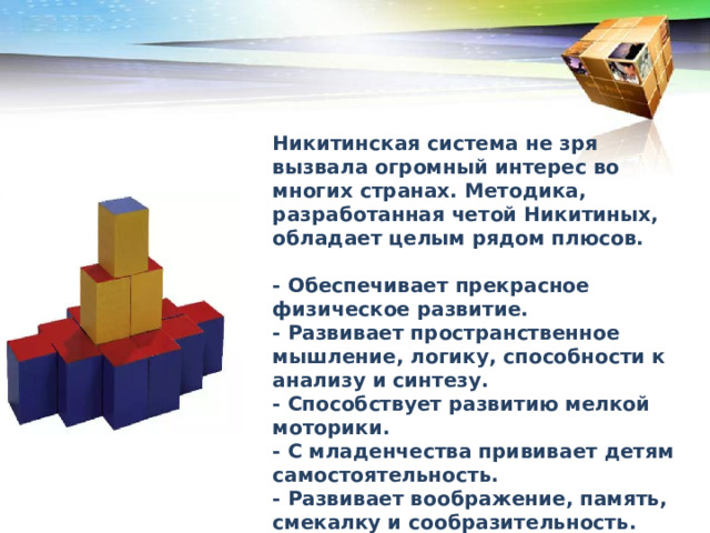 Никитинская система не зря вызвала огромный интерес во многих странах. Методика, разработанная четой Никитиных, обладает целым рядом плюсов.  - Обеспечивает прекрасное физическое развитие. - Развивает пространственное мышление, логику, способности к анализу и синтезу. - Способствует развитию мелкой моторики. - С младенчества прививает детям самостоятельность. - Развивает воображение, память, смекалку и сообразительность. - Даёт сильную базу для усвоения точных наук в будущем. 