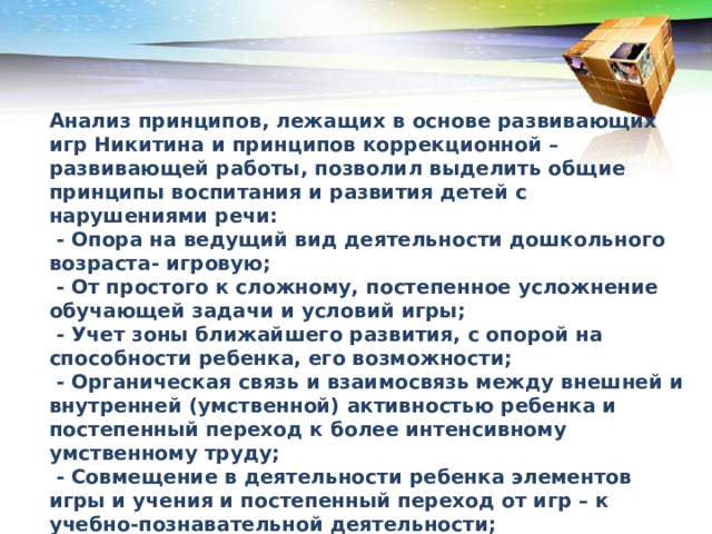 Анализ принципов, лежащих в основе развивающих игр Никитина и принципов коррекционной – развивающей работы, позволил выделить общие принципы воспитания и развития детей с нарушениями речи:  - Опора на ведущий вид деятельности дошкольного возраста- игровую;  - От простого к сложному, постепенное усложнение обучающей задачи и условий игры;  - Учет зоны ближайшего развития, с опорой на способности ребенка, его возможности;  - Органическая связь и взаимосвязь между внешней и внутренней (умственной) активностью ребенка и постепенный переход к более интенсивному умственному труду;  - Совмещение в деятельности ребенка элементов игры и учения и постепенный переход от игр – к учебно-познавательной деятельности;  - Повышение умственной активности ребенка в решении предлагаемых задач;  - Единство воспитательных, обучающих и развивающих целей.  