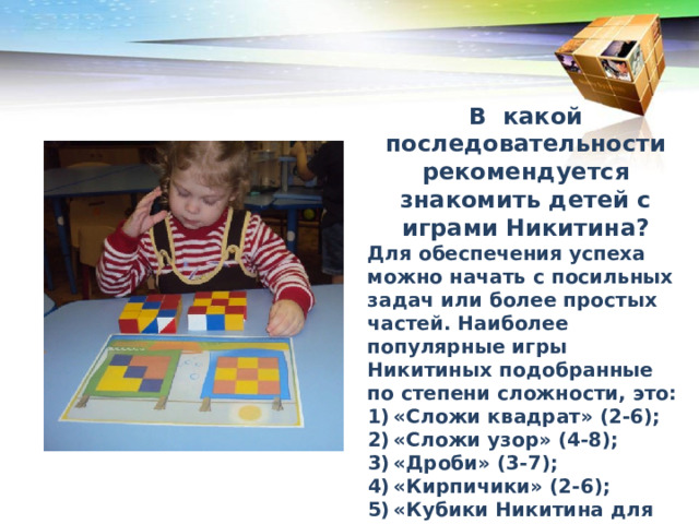 В какой последовательности рекомендуется знакомить детей с играми Никитина? Для обеспечения успеха можно начать с посильных задач или более простых частей. Наиболее популярные игры Никитиных подобранные по степени сложности, это: «Сложи квадрат» (2-6); «Сложи узор» (4-8); «Дроби» (3-7); «Кирпичики» (2-6); «Кубики Никитина для всех» (от 5); «Уникуб (от 6). В каком порядке рекомендуется преподносить дошкольникам кубики Никитина 