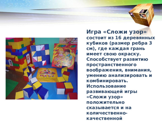 Игра «Сложи узор» состоит из 16 деревянных кубиков (размер ребра 3 см), где каждая грань имеет свою окраску. Способствует развитию пространственного воображения, внимания, умению анализировать и комбинировать. Использование развивающей игры «Сложи узор» положительно сказывается и на количественно-качественной характеристике словаря, грамматическом строе речи и слоговой структуры слов у детей. В каком порядке рекомендуется преподносить дошкольникам кубики Никитина 