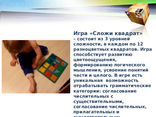 В каком порядке рекомендуется преподносить дошкольникам кубики Никитина Игра «Сложи квадрат» – состоит из 3 уровней сложности, в каждом по 12 разноцветных квадратов. Игра способствует развитию цветоощущения, формированию логического мышления, усвоение понятий части и целого. В игре есть уникальная возможность отрабатывать грамматические категории: согласование числительных с существительными, согласование числительных, прилагательных и существительных; употребление существительных во множественном и единственном числе именительного и родительного падежей.  