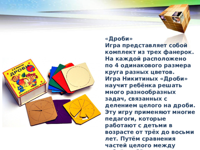 « Дроби» Игра представляет собой комплект из трех фанерок. На каждой расположено по 4 одинакового размера круга разных цветов. Игра Никитиных «Дроби» научит ребёнка решать много разнообразных задач, связанных с делением целого на дроби. Эту игру применяют многие педагоги, которые работают с детьми в возрасте от трёх до восьми лет. Путём сравнения частей целого между собой, ребёнок начинает различать понятия «больше» и «меньше». В каком порядке рекомендуется преподносить дошкольникам кубики Никитина 