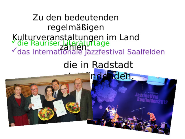 Zu den bedeutenden regelmäßigen Kulturveranstaltungen im Land zählen: die Rauriser Literaturtage das Internationale Jazzfestival Saalfelden die in Radstadt stattfindenden. 