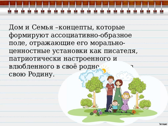 Дом и Семья –концепты, которые формируют ассоциативно-образное поле, отражающие его морально-ценностные установки как писателя, патриотически настроенного и влюбленного в своё родное место, в свою Родину. 