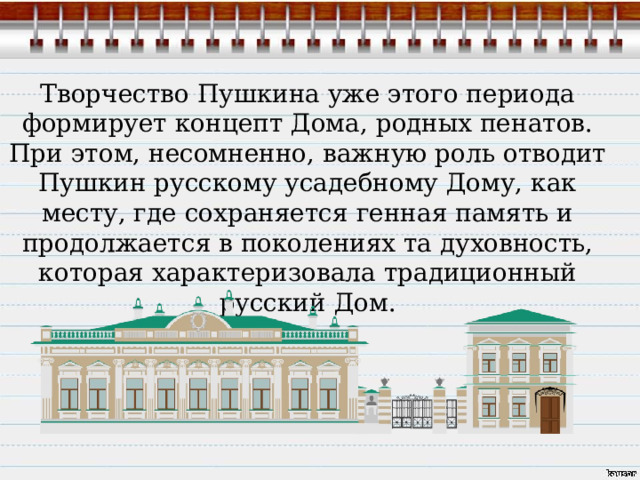 Творчество Пушкина уже этого периода формирует концепт Дома, родных пенатов. При этом, несомненно, важную роль отводит Пушкин русскому усадебному Дому, как месту, где сохраняется генная память и продолжается в поколениях та духовность, которая характеризовала традиционный русский Дом. 