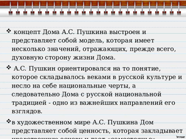  концепт Дома A.C. Пушкина выстроен и представляет собой модель, которая имеет несколько значений, отражающих, прежде всего, духовную сторону жизни Дома.  A.C. Пушкин ориентировался на то понятие, которое складывалось веками в русской культуре и несло на себе национальные черты, а следовательно Дома с русской национальной традицией - одно из важнейших направлений его взглядов. в художественном мире A.C. Пушкина Дом представляет собой ценность, которая закладывает нравственную основу и дает «самостоянье» человеку. 