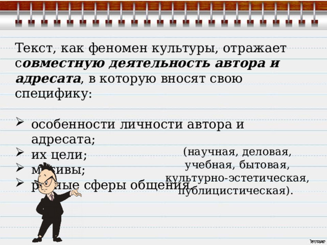 Текст, как феномен культуры, отражает с овместную деятельность автора и адресата , в которую вносят свою специфику: особенности личности автора и адресата; их цели; мотивы; разные сферы общения. (научная, деловая, учебная, бытовая, культурно-эстетическая, публицистическая). 