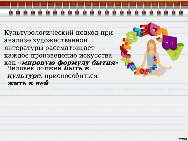 Культурологический подход при анализе художественной литературы рассматривает каждое произведение искусства как « мировую формулу бытия » Человек должен быть в культуре , приспособиться жить в ней . 